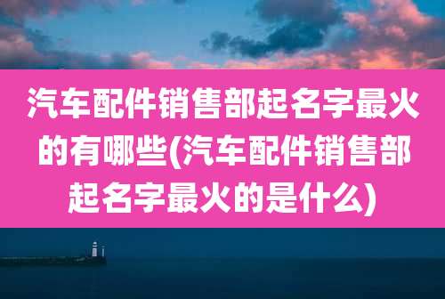 汽车配件销售部起名字最火的有哪些(汽车配件销售部起名字最火的是什么)