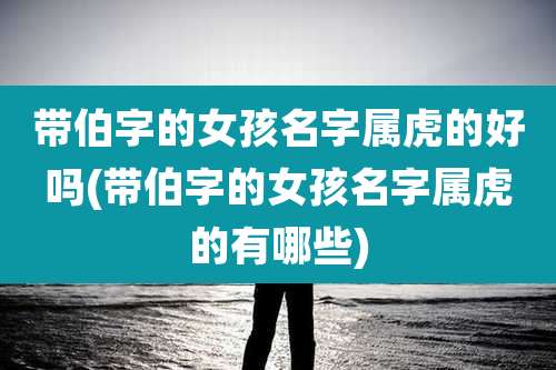 带伯字的女孩名字属虎的好吗(带伯字的女孩名字属虎的有哪些)