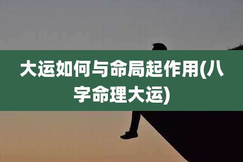 大运如何与命局起作用(八字命理大运)