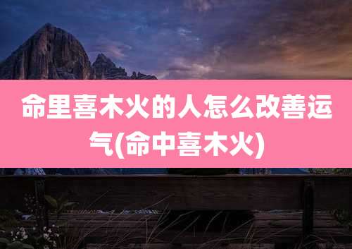 命里喜木火的人怎么改善运气(命中喜木火)