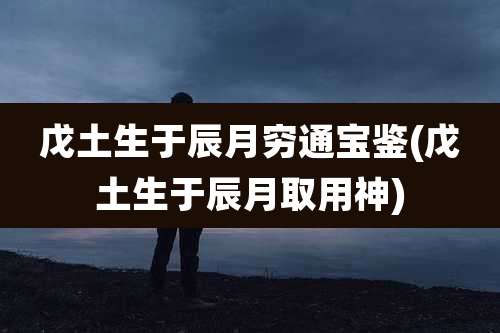 戊土生于辰月穷通宝鉴(戊土生于辰月取用神)