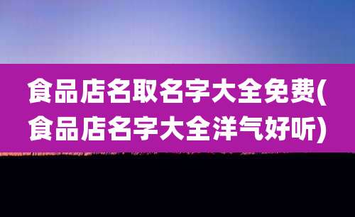 食品店名取名字大全免费(食品店名字大全洋气好听)
