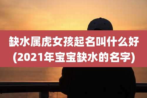 缺水属虎女孩起名叫什么好(2021年宝宝缺水的名字)
