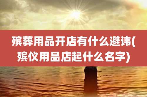 殡葬用品开店有什么避讳(殡仪用品店起什么名字)