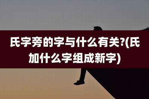 氏字旁的字与什么有关?(氏加什么字组成新字)