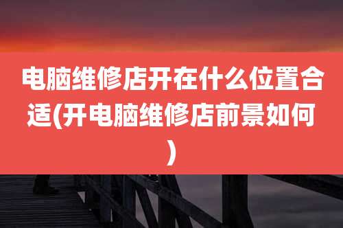 电脑维修店开在什么位置合适(开电脑维修店前景如何)