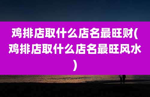 鸡排店取什么店名最旺财(鸡排店取什么店名最旺风水)
