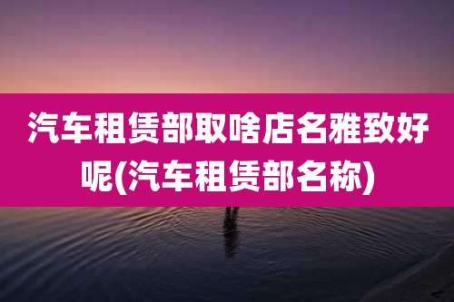 汽车租赁部取啥店名雅致好呢(汽车租赁部名称)
