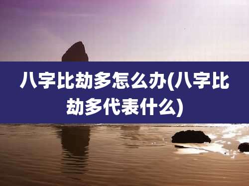 八字比劫多怎么办(八字比劫多代表什么)
