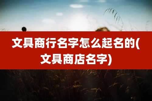 文具商行名字怎么起名的(文具商店名字)