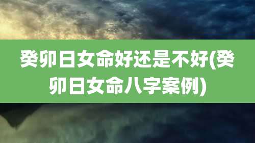 癸卯日女命好还是不好(癸卯日女命八字案例)