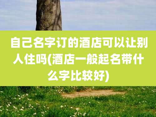 自己名字订的酒店可以让别人住吗(酒店一般起名带什么字比较好)