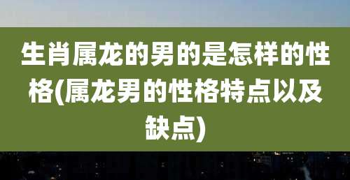 生肖属龙的男的是怎样的性格(属龙男的性格特点以及缺点)