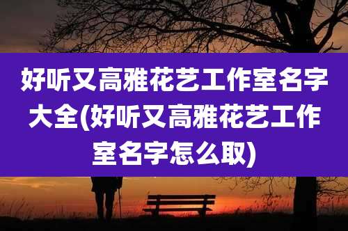 好听又高雅花艺工作室名字大全(好听又高雅花艺工作室名字怎么取)