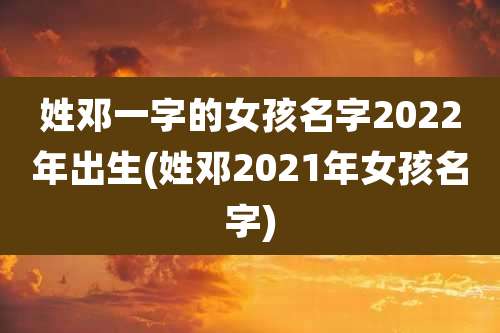 姓邓一字的女孩名字2022年出生(姓邓2021年女孩名字)