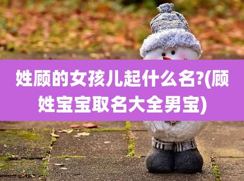 姓顾的女孩儿起什么名?(顾姓宝宝取名大全男宝)