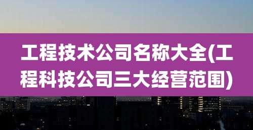 工程技术公司名称大全(工程科技公司三大经营范围)