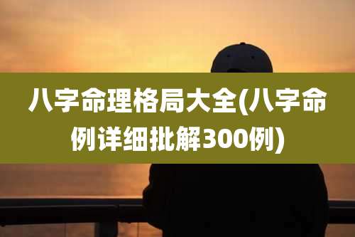 八字命理格局大全(八字命例详细批解300例)