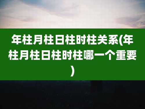 年柱月柱日柱时柱关系(年柱月柱日柱时柱哪一个重要)