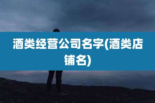 酒类经营公司名字(酒类店铺名)