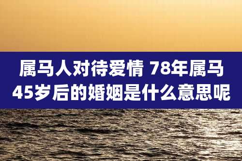 属马人对待爱情 78年属马45岁后的婚姻是什么意思呢