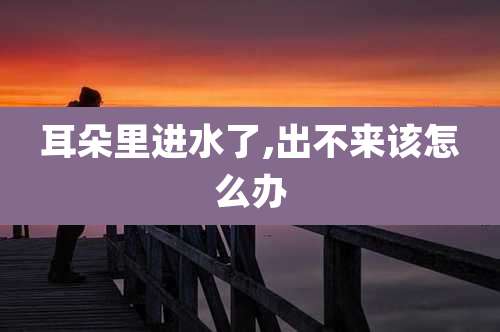 耳朵里进水了,出不来该怎么办