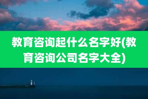 教育咨询起什么名字好(教育咨询公司名字大全)