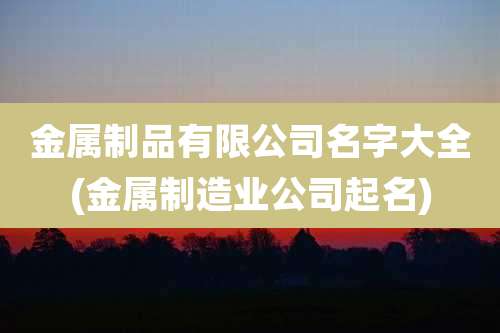 金属制品有限公司名字大全(金属制造业公司起名)