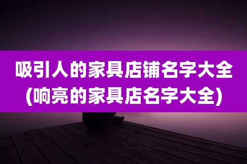 吸引人的家具店铺名字大全(响亮的家具店名字大全)
