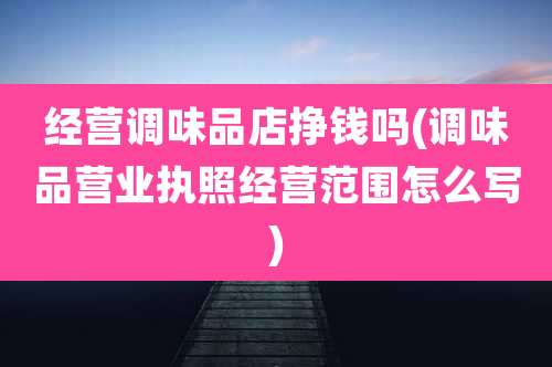 经营调味品店挣钱吗(调味品营业执照经营范围怎么写)