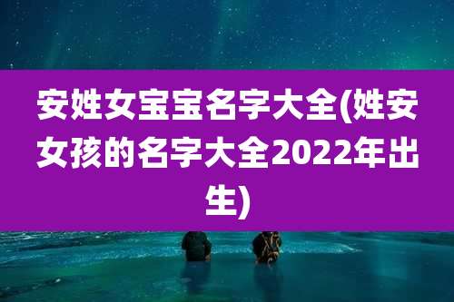 安姓女宝宝名字大全(姓安女孩的名字大全2022年出生)