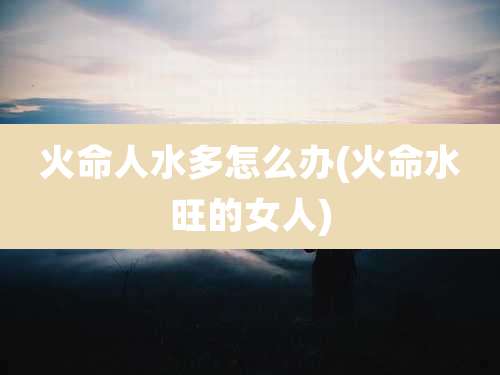 火命人水多怎么办(火命水旺的女人)