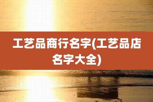 工艺品商行名字(工艺品店名字大全)