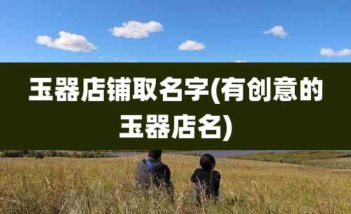 玉器店铺取名字(有创意的玉器店名)