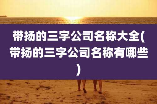 带扬的三字公司名称大全(带扬的三字公司名称有哪些)