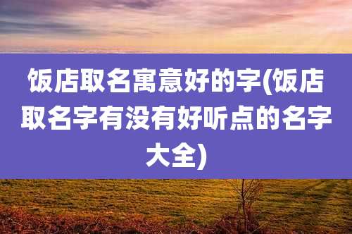 饭店取名寓意好的字(饭店取名字有没有好听点的名字大全)