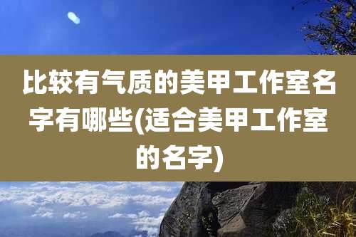 比较有气质的美甲工作室名字有哪些(适合美甲工作室的名字)