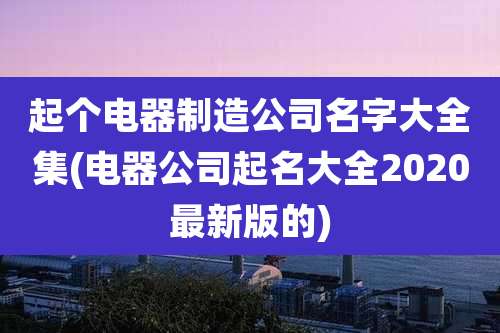 起个电器制造公司名字大全集(电器公司起名大全2020最新版的)