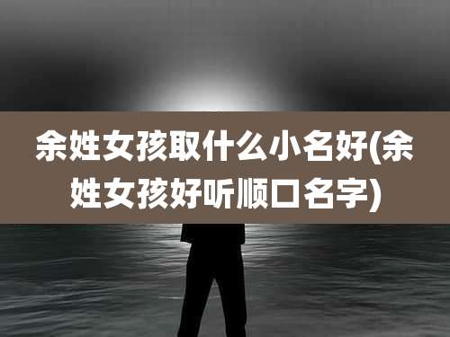 余姓女孩取什么小名好(余姓女孩好听顺口名字)