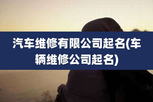 汽车维修有限公司起名(车辆维修公司起名)