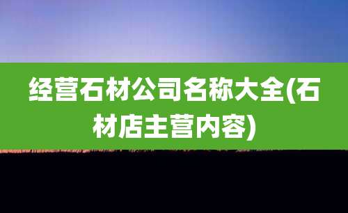 经营石材公司名称大全(石材店主营内容)