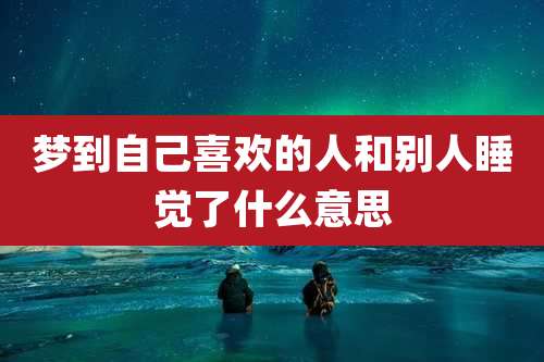梦到自己喜欢的人和别人睡觉了什么意思
