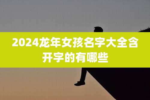 2024龙年女孩名字大全含开字的有哪些