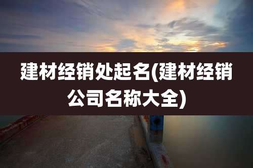 建材经销处起名(建材经销公司名称大全)