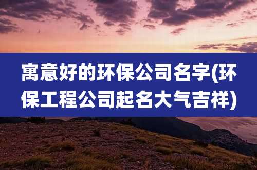 寓意好的环保公司名字(环保工程公司起名大气吉祥)