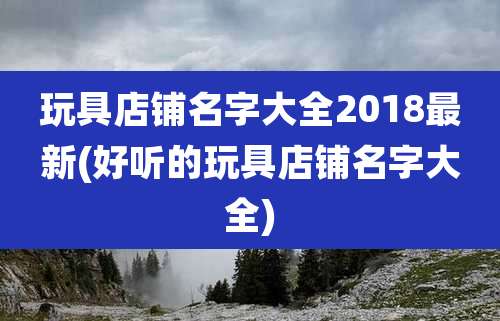 玩具店铺名字大全2018最新(好听的玩具店铺名字大全)
