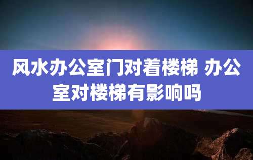 风水办公室门对着楼梯 办公室对楼梯有影响吗