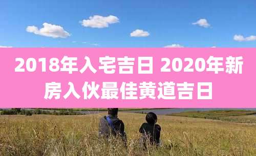 2018年入宅吉日 2020年新房入伙最佳黄道吉日