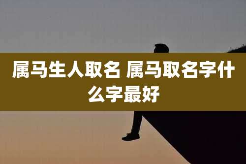 属马生人取名 属马取名字什么字最好