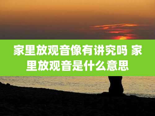 家里放观音像有讲究吗 家里放观音是什么意思